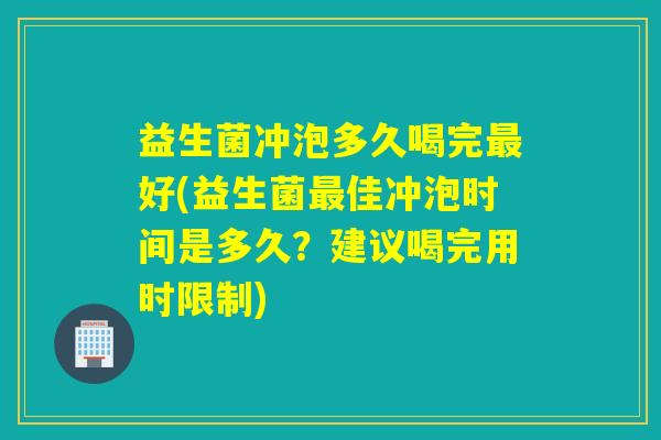 益生菌冲泡多久喝完最好(益生菌最佳冲泡时间是多久？建议喝完用时限制)