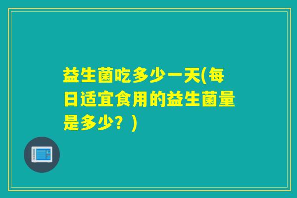 益生菌吃多少一天(每日适宜食用的益生菌量是多少？)