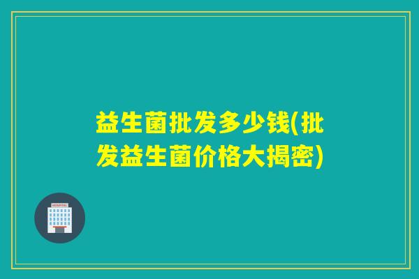 益生菌批发多少钱(批发益生菌价格大揭密) 益生菌批发多少钱(批发益生菌价格大揭密)