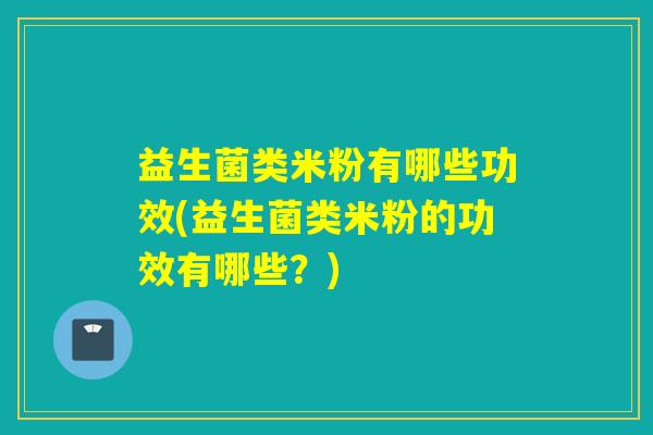 益生菌类米粉有哪些功效(益生菌类米粉的功效有哪些？)