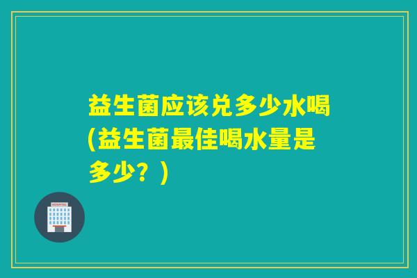 益生菌应该兑多少水喝(益生菌佳喝水量是多少?) 益生菌应该兑多少水喝(益生菌佳喝水量是多少?)