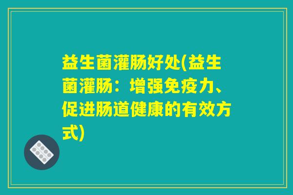 益生菌灌肠好处(益生菌灌肠：增强免疫力、促进肠道健康的有效方式)