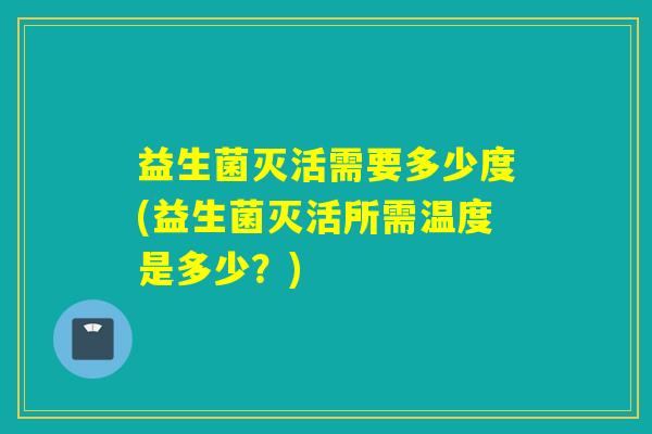 益生菌灭活需要多少度(益生菌灭活所需温度是多少？)