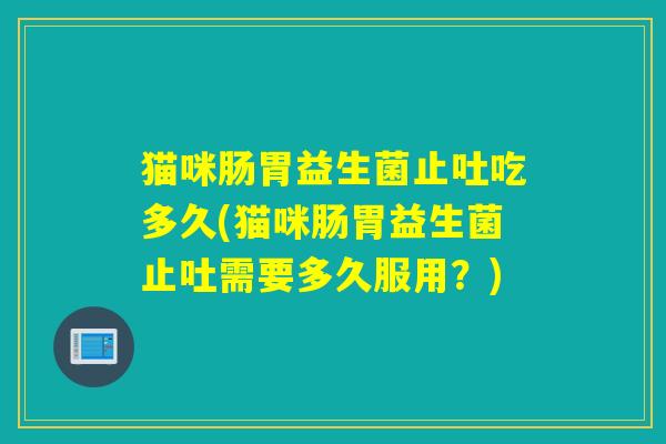 猫咪肠胃益生菌止吐吃多久(猫咪肠胃益生菌止吐需要多久服用？)