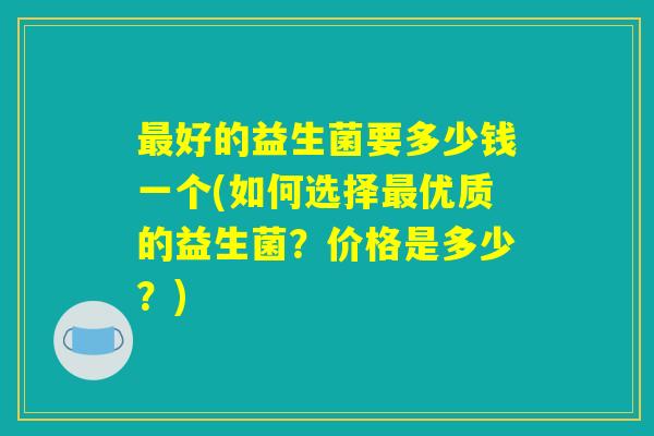 最好的益生菌要多少钱一个(如何选择最优质的益生菌？价格是多少？)