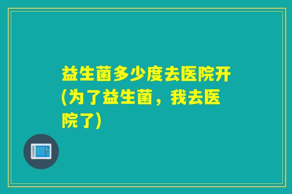 益生菌多少度去医院开(为了益生菌，我去医院了)