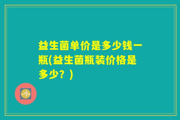 益生菌单价是多少钱一瓶(益生菌瓶装价格是多少？)