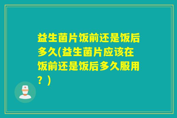益生菌片饭前还是饭后多久(益生菌片应该在饭前还是饭后多久服用?) 益生菌片饭前还是饭后多久(益生菌片应该在饭前还是饭后多久服用?)