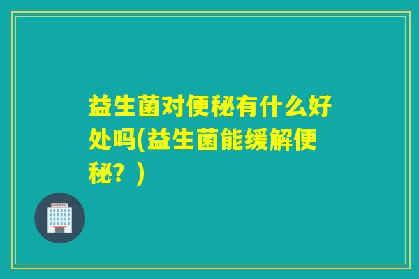 益生菌对便秘有什么好处吗(益生菌能缓解便秘？)
