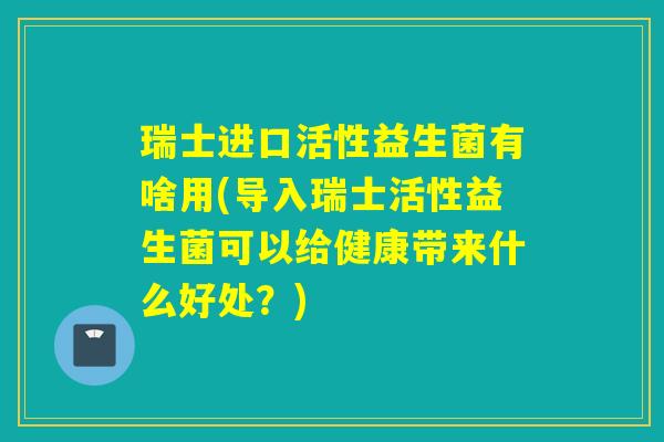 瑞士进口活性益生菌有啥用(导入瑞士活性益生菌可以给健康带来什么好处？)