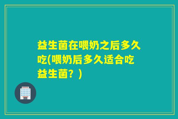 益生菌在喂奶之后多久吃(喂奶后多久适合吃益生菌？)