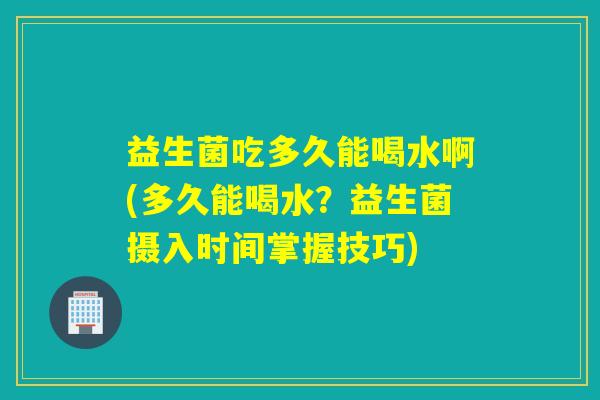 益生菌吃多久能喝水啊(多久能喝水？益生菌摄入时间掌握技巧)