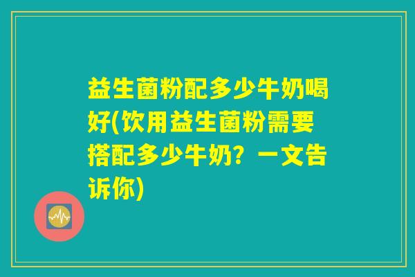 益生菌粉配多少牛奶喝好(饮用益生菌粉需要搭配多少牛奶？一文告诉你)