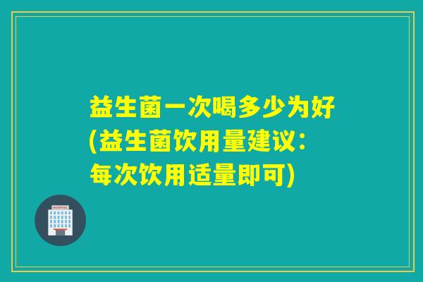 益生菌一次喝多少为好(益生菌饮用量建议：每次饮用适量即可)