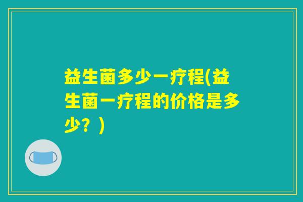 益生菌多少一疗程(益生菌一疗程的价格是多少？)