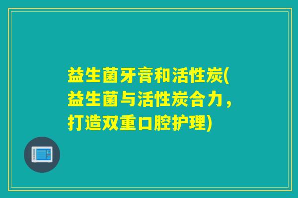 益生菌牙膏和活性炭(益生菌与活性炭合力，打造双重口腔护理)
