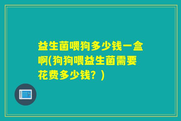 益生菌喂狗多少钱一盒啊(狗狗喂益生菌需要花费多少钱？)