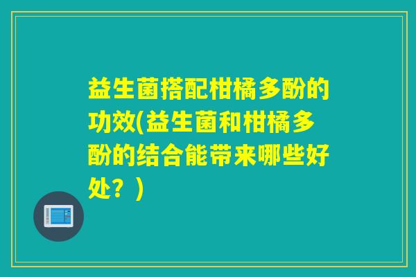 益生菌搭配柑橘多酚的功效(益生菌和柑橘多酚的结合能带来哪些好处？)