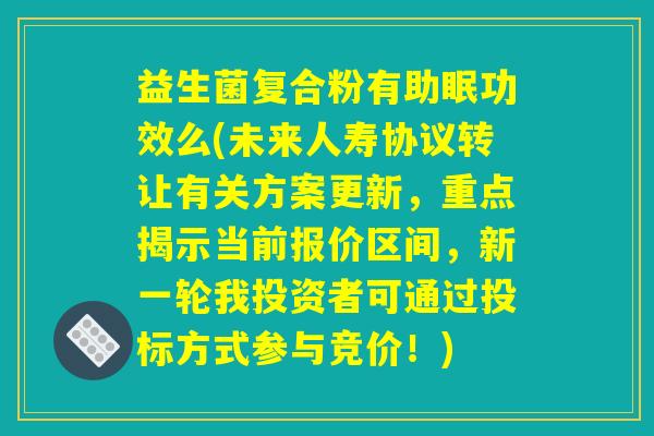 益生菌复合粉有助眠功效么(未来人寿协议转让有关方案更新，重点揭示当前报价区间，新一轮我投资者可通过投标方式参与竞价！)