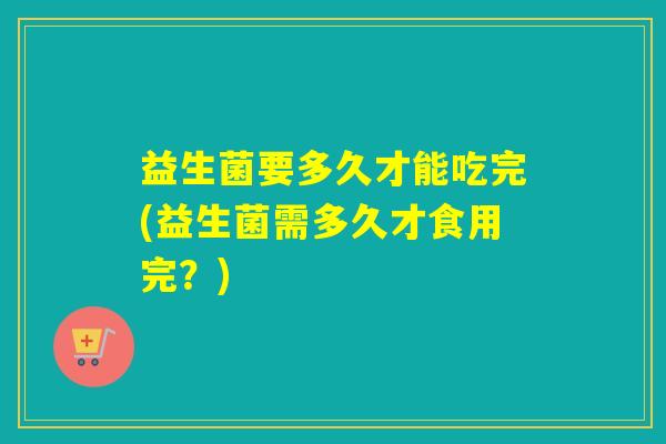 益生菌要多久才能吃完(益生菌需多久才食用完？)