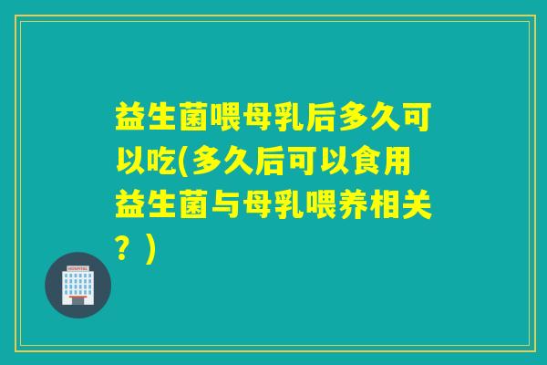 益生菌喂母乳后多久可以吃(多久后可以食用益生菌与母乳喂养相关?) 益生菌喂母乳后多久可以吃(多久后可以食用益生菌与母乳喂养相关?)