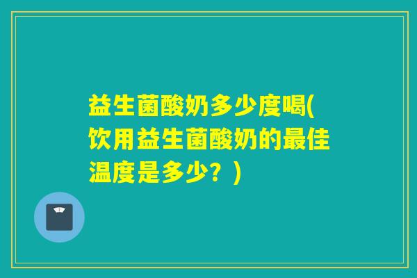 益生菌酸奶多少度喝(饮用益生菌酸奶的最佳温度是多少？)