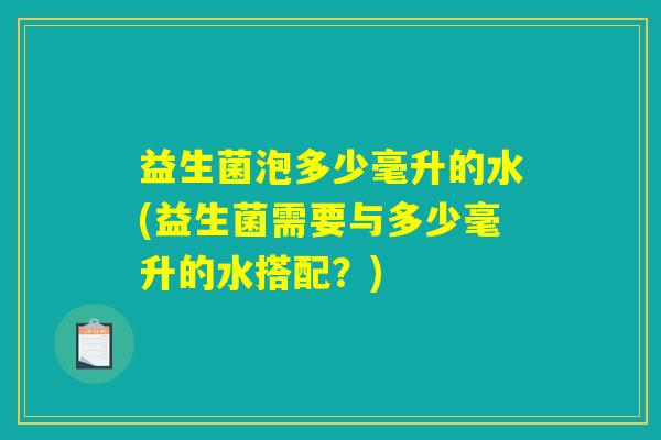 益生菌泡多少毫升的水(益生菌需要与多少毫升的水搭配?) 益生菌泡多少毫升的水(益生菌需要与多少毫升的水搭配?)