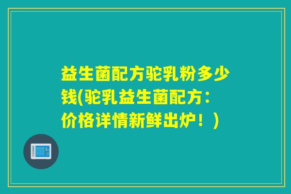 益生菌配方驼乳粉多少钱(驼乳益生菌配方：价格详情新鲜出炉！)