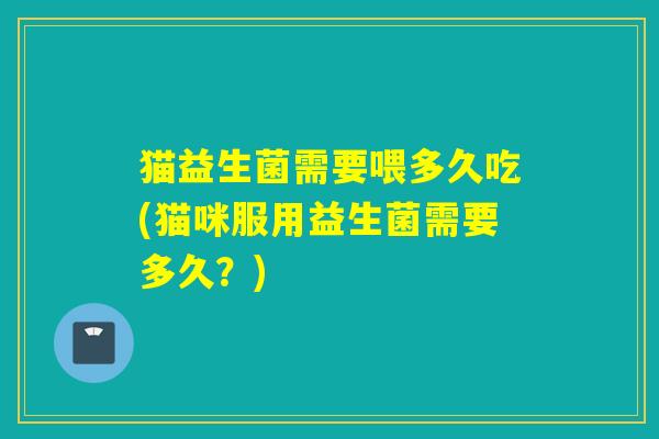 猫益生菌需要喂多久吃(猫咪服用益生菌需要多久？)