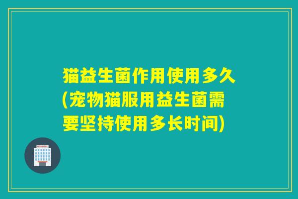 猫益生菌作用使用多久(宠物猫服用益生菌需要坚持使用多长时间)