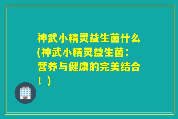 神武小精灵益生菌什么(神武小精灵益生菌：营养与健康的完美结合！)