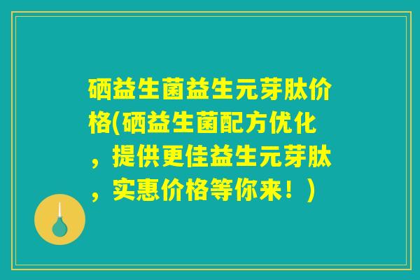 硒益生菌益生元芽肽价格(硒益生菌配方优化，提供更佳益生元芽肽，实惠价格等你来！)