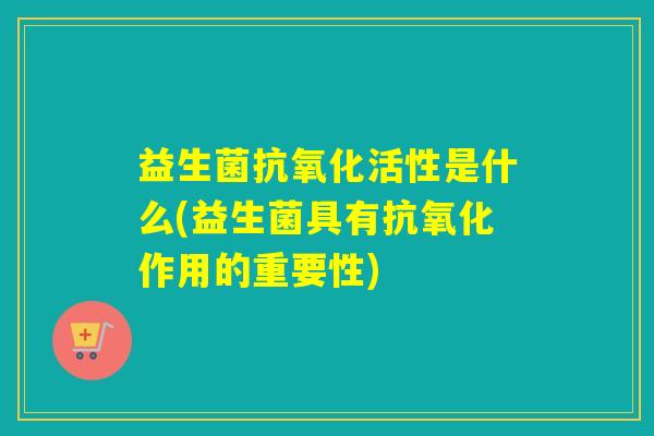益生菌抗氧化活性是什么(益生菌具有抗氧化作用的重要性)