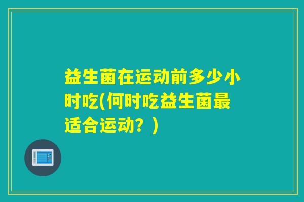 益生菌在运动前多少小时吃(何时吃益生菌适合运动?) 益生菌在运动前多少小时吃(何时吃益生菌适合运动?)
