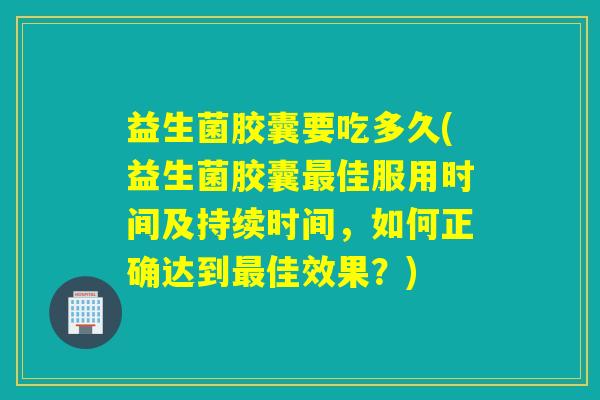 益生菌胶囊要吃多久(益生菌胶囊最佳服用时间及持续时间，如何正确达到最佳效果？)