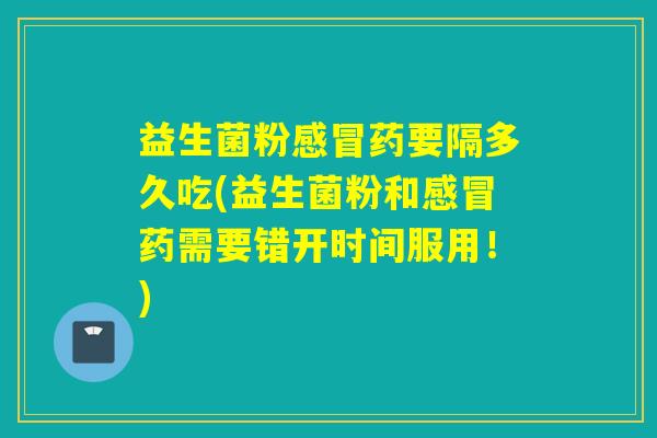 益生菌粉感冒药要隔多久吃(益生菌粉和感冒药需要错开时间服用！)