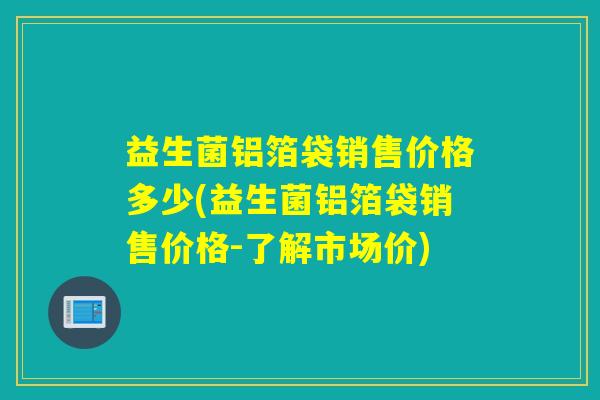 益生菌铝箔袋销售价格多少(益生菌铝箔袋销售价格-了解市场价)