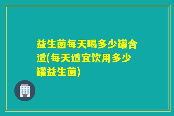 益生菌每天喝多少罐合适(每天适宜饮用多少罐益生菌)