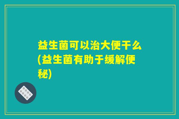 益生菌可以治大便干么(益生菌有助于缓解便秘)