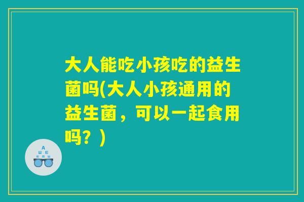 大人能吃小孩吃的益生菌吗(大人小孩通用的益生菌，可以一起食用吗？)