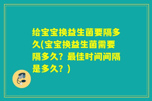 给宝宝换益生菌要隔多久(宝宝换益生菌需要隔多久？最佳时间间隔是多久？)