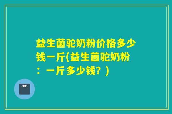 益生菌驼奶粉价格多少钱一斤(益生菌驼奶粉：一斤多少钱？)