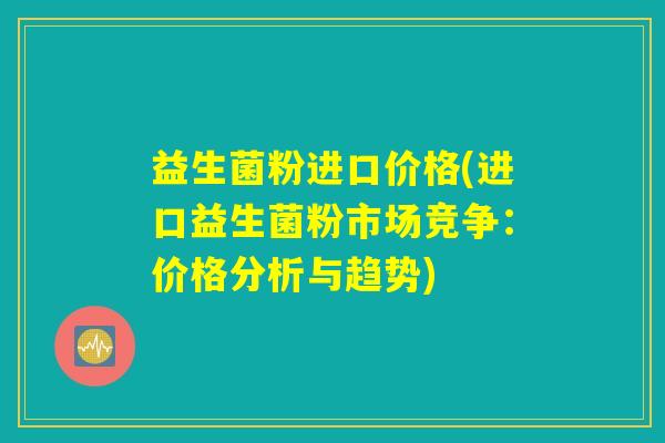 益生菌粉进口价格(进口益生菌粉市场竞争：价格分析与趋势)