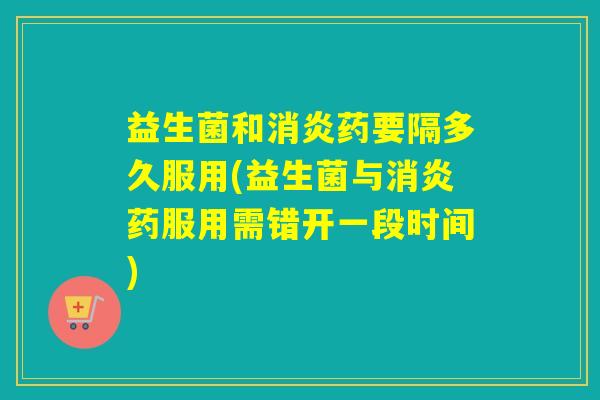 益生菌和消炎药要隔多久服用(益生菌与消炎药服用需错开一段时间)