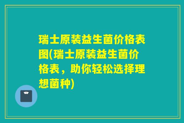 瑞士原装益生菌价格表图(瑞士原装益生菌价格表，助你轻松选择理想菌种)