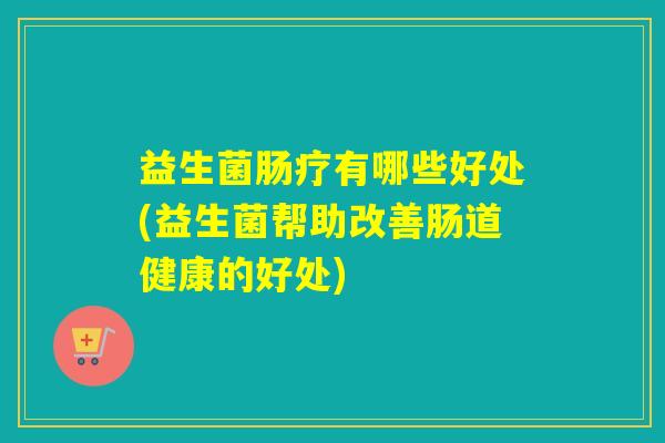益生菌肠疗有哪些好处(益生菌帮助改善肠道健康的好处)