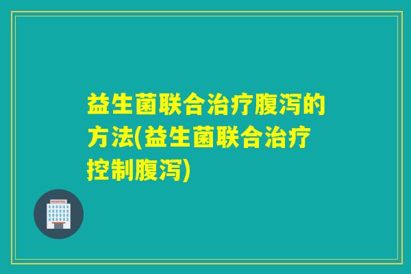 益生菌联合治疗腹泻的方法(益生菌联合治疗控制腹泻)