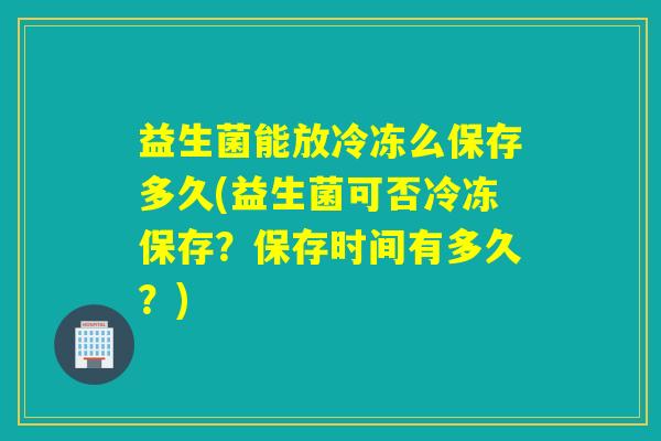 益生菌能放冷冻么保存多久(益生菌可否冷冻保存?保存时间有多久?) 益生菌能放冷冻么保存多久(益生菌可否冷冻保存?保存时间有多久?)