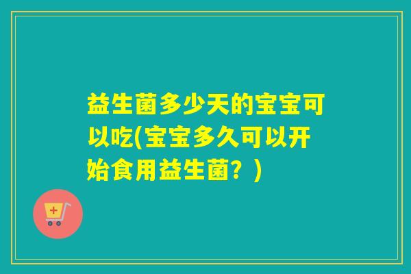 益生菌多少天的宝宝可以吃(宝宝多久可以开始食用益生菌？)