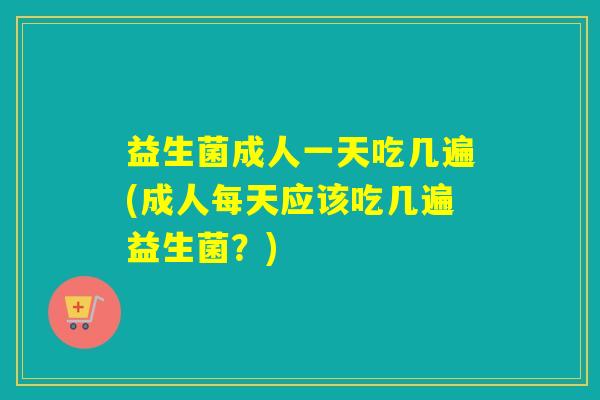 益生菌成人一天吃几遍(成人每天应该吃几遍益生菌？)